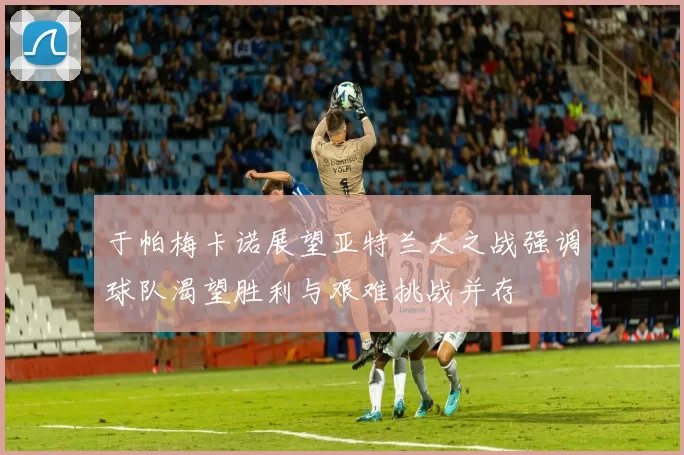 于帕梅卡诺展望亚特兰大之战强调球队渴望胜利与艰难挑战并存