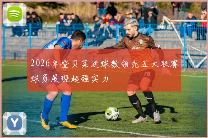 2026年登贝莱进球数领先五大联赛球员展现超强实力
