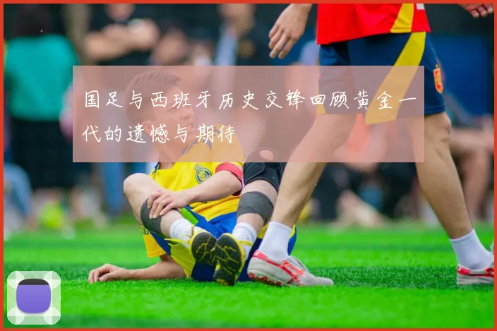 国足与西班牙历史交锋回顾黄金一代的遗憾与期待
